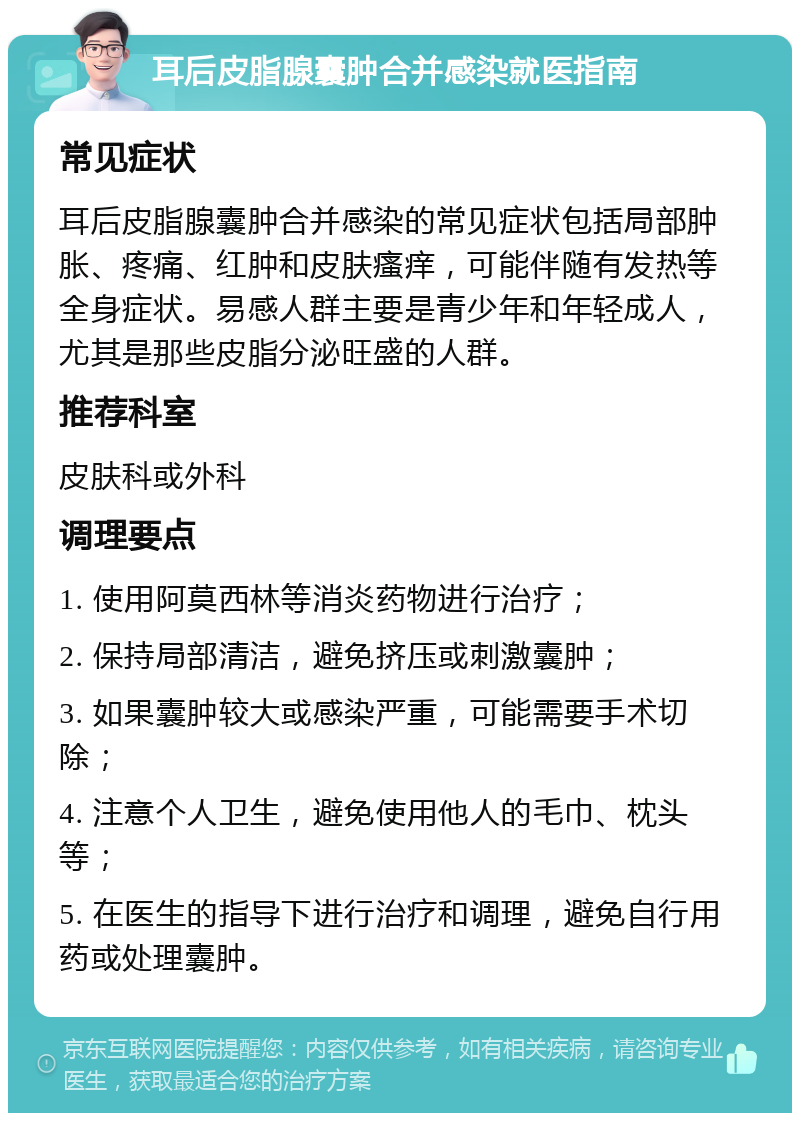 耳后皮脂腺囊肿合并感染就医指南 常见症状 耳后皮脂腺囊肿合并感染的常见症状包括局部肿胀、疼痛、红肿和皮肤瘙痒，可能伴随有发热等全身症状。易感人群主要是青少年和年轻成人，尤其是那些皮脂分泌旺盛的人群。 推荐科室 皮肤科或外科 调理要点 1. 使用阿莫西林等消炎药物进行治疗； 2. 保持局部清洁，避免挤压或刺激囊肿； 3. 如果囊肿较大或感染严重，可能需要手术切除； 4. 注意个人卫生，避免使用他人的毛巾、枕头等； 5. 在医生的指导下进行治疗和调理，避免自行用药或处理囊肿。