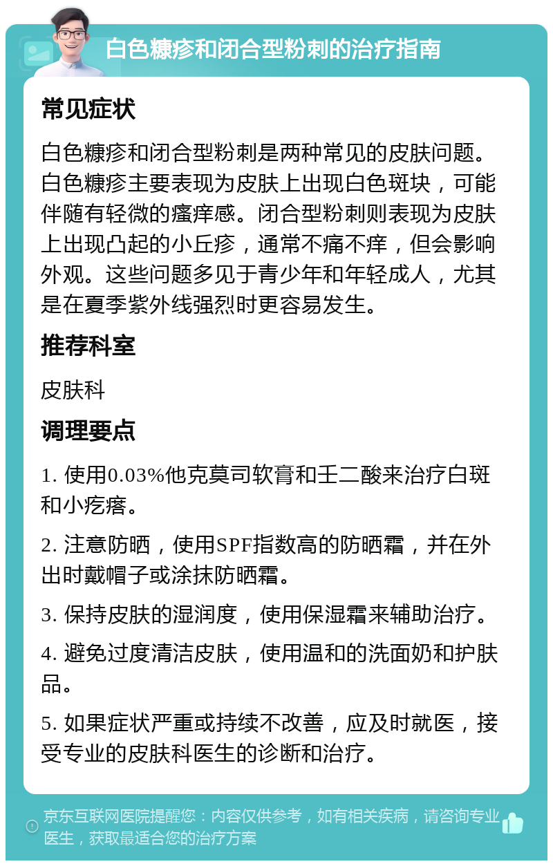 白色糠疹和闭合型粉刺的治疗指南 常见症状 白色糠疹和闭合型粉刺是两种常见的皮肤问题。白色糠疹主要表现为皮肤上出现白色斑块，可能伴随有轻微的瘙痒感。闭合型粉刺则表现为皮肤上出现凸起的小丘疹，通常不痛不痒，但会影响外观。这些问题多见于青少年和年轻成人，尤其是在夏季紫外线强烈时更容易发生。 推荐科室 皮肤科 调理要点 1. 使用0.03%他克莫司软膏和壬二酸来治疗白斑和小疙瘩。 2. 注意防晒，使用SPF指数高的防晒霜，并在外出时戴帽子或涂抹防晒霜。 3. 保持皮肤的湿润度，使用保湿霜来辅助治疗。 4. 避免过度清洁皮肤，使用温和的洗面奶和护肤品。 5. 如果症状严重或持续不改善，应及时就医，接受专业的皮肤科医生的诊断和治疗。