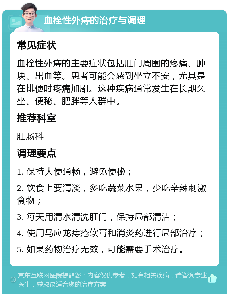 血栓性外痔的治疗与调理 常见症状 血栓性外痔的主要症状包括肛门周围的疼痛、肿块、出血等。患者可能会感到坐立不安，尤其是在排便时疼痛加剧。这种疾病通常发生在长期久坐、便秘、肥胖等人群中。 推荐科室 肛肠科 调理要点 1. 保持大便通畅，避免便秘； 2. 饮食上要清淡，多吃蔬菜水果，少吃辛辣刺激食物； 3. 每天用清水清洗肛门，保持局部清洁； 4. 使用马应龙痔疮软膏和消炎药进行局部治疗； 5. 如果药物治疗无效，可能需要手术治疗。