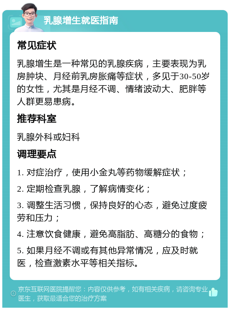 乳腺增生就医指南 常见症状 乳腺增生是一种常见的乳腺疾病，主要表现为乳房肿块、月经前乳房胀痛等症状，多见于30-50岁的女性，尤其是月经不调、情绪波动大、肥胖等人群更易患病。 推荐科室 乳腺外科或妇科 调理要点 1. 对症治疗，使用小金丸等药物缓解症状； 2. 定期检查乳腺，了解病情变化； 3. 调整生活习惯，保持良好的心态，避免过度疲劳和压力； 4. 注意饮食健康，避免高脂肪、高糖分的食物； 5. 如果月经不调或有其他异常情况，应及时就医，检查激素水平等相关指标。