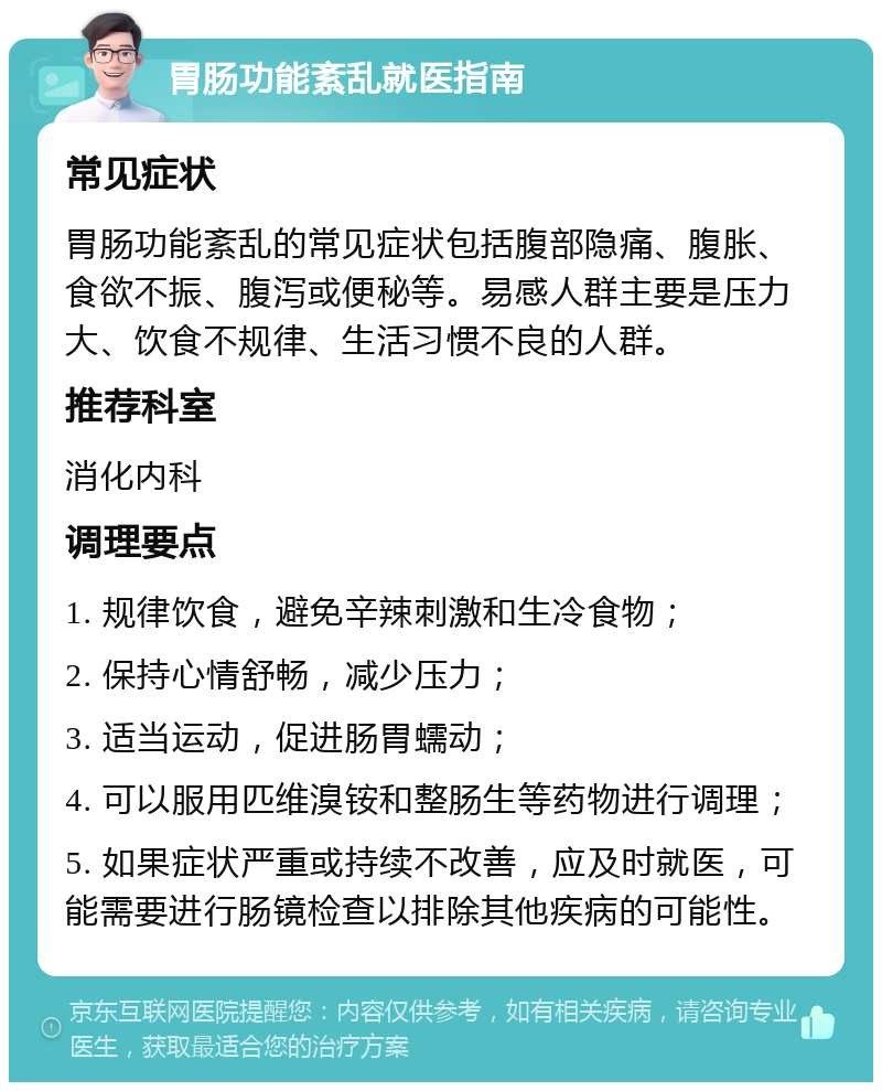 胃肠功能紊乱就医指南 常见症状 胃肠功能紊乱的常见症状包括腹部隐痛、腹胀、食欲不振、腹泻或便秘等。易感人群主要是压力大、饮食不规律、生活习惯不良的人群。 推荐科室 消化内科 调理要点 1. 规律饮食，避免辛辣刺激和生冷食物； 2. 保持心情舒畅，减少压力； 3. 适当运动，促进肠胃蠕动； 4. 可以服用匹维溴铵和整肠生等药物进行调理； 5. 如果症状严重或持续不改善，应及时就医，可能需要进行肠镜检查以排除其他疾病的可能性。