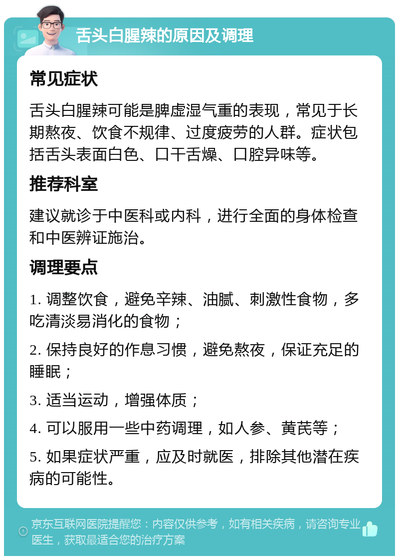 舌头白腥辣的原因及调理 常见症状 舌头白腥辣可能是脾虚湿气重的表现，常见于长期熬夜、饮食不规律、过度疲劳的人群。症状包括舌头表面白色、口干舌燥、口腔异味等。 推荐科室 建议就诊于中医科或内科，进行全面的身体检查和中医辨证施治。 调理要点 1. 调整饮食，避免辛辣、油腻、刺激性食物，多吃清淡易消化的食物； 2. 保持良好的作息习惯，避免熬夜，保证充足的睡眠； 3. 适当运动，增强体质； 4. 可以服用一些中药调理，如人参、黄芪等； 5. 如果症状严重，应及时就医，排除其他潜在疾病的可能性。