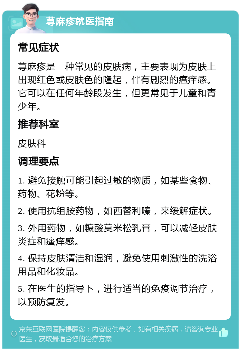 荨麻疹就医指南 常见症状 荨麻疹是一种常见的皮肤病，主要表现为皮肤上出现红色或皮肤色的隆起，伴有剧烈的瘙痒感。它可以在任何年龄段发生，但更常见于儿童和青少年。 推荐科室 皮肤科 调理要点 1. 避免接触可能引起过敏的物质，如某些食物、药物、花粉等。 2. 使用抗组胺药物，如西替利嗪，来缓解症状。 3. 外用药物，如糠酸莫米松乳膏，可以减轻皮肤炎症和瘙痒感。 4. 保持皮肤清洁和湿润，避免使用刺激性的洗浴用品和化妆品。 5. 在医生的指导下，进行适当的免疫调节治疗，以预防复发。