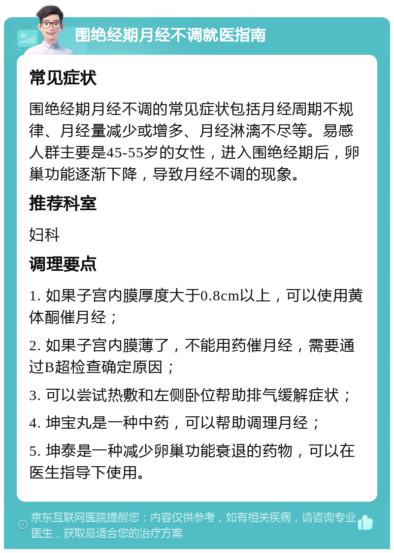 围绝经期月经不调就医指南 常见症状 围绝经期月经不调的常见症状包括月经周期不规律、月经量减少或增多、月经淋漓不尽等。易感人群主要是45-55岁的女性，进入围绝经期后，卵巢功能逐渐下降，导致月经不调的现象。 推荐科室 妇科 调理要点 1. 如果子宫内膜厚度大于0.8cm以上，可以使用黄体酮催月经； 2. 如果子宫内膜薄了，不能用药催月经，需要通过B超检查确定原因； 3. 可以尝试热敷和左侧卧位帮助排气缓解症状； 4. 坤宝丸是一种中药，可以帮助调理月经； 5. 坤泰是一种减少卵巢功能衰退的药物，可以在医生指导下使用。