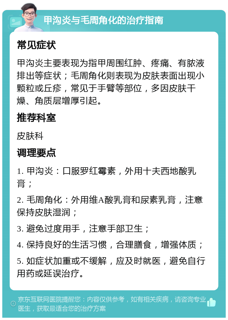 甲沟炎与毛周角化的治疗指南 常见症状 甲沟炎主要表现为指甲周围红肿、疼痛、有脓液排出等症状；毛周角化则表现为皮肤表面出现小颗粒或丘疹，常见于手臂等部位，多因皮肤干燥、角质层增厚引起。 推荐科室 皮肤科 调理要点 1. 甲沟炎：口服罗红霉素，外用十夫西地酸乳膏； 2. 毛周角化：外用维A酸乳膏和尿素乳膏，注意保持皮肤湿润； 3. 避免过度用手，注意手部卫生； 4. 保持良好的生活习惯，合理膳食，增强体质； 5. 如症状加重或不缓解，应及时就医，避免自行用药或延误治疗。