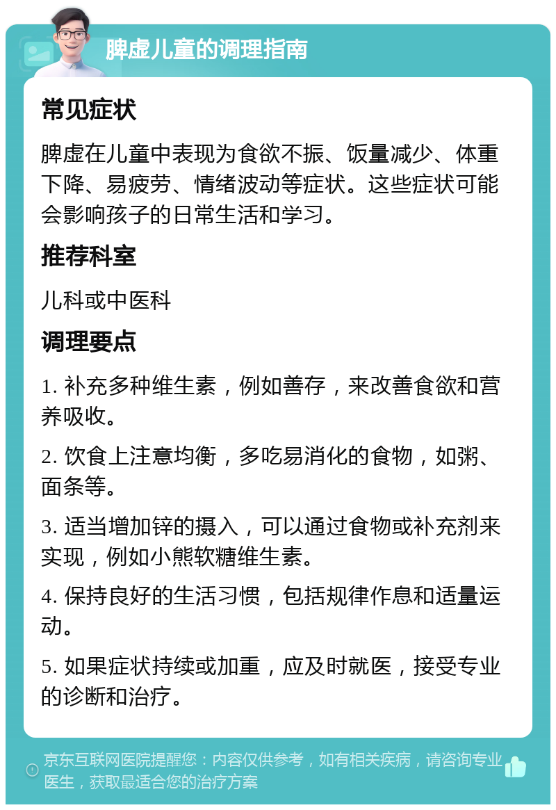 脾虚儿童的调理指南 常见症状 脾虚在儿童中表现为食欲不振、饭量减少、体重下降、易疲劳、情绪波动等症状。这些症状可能会影响孩子的日常生活和学习。 推荐科室 儿科或中医科 调理要点 1. 补充多种维生素，例如善存，来改善食欲和营养吸收。 2. 饮食上注意均衡，多吃易消化的食物，如粥、面条等。 3. 适当增加锌的摄入，可以通过食物或补充剂来实现，例如小熊软糖维生素。 4. 保持良好的生活习惯，包括规律作息和适量运动。 5. 如果症状持续或加重，应及时就医，接受专业的诊断和治疗。