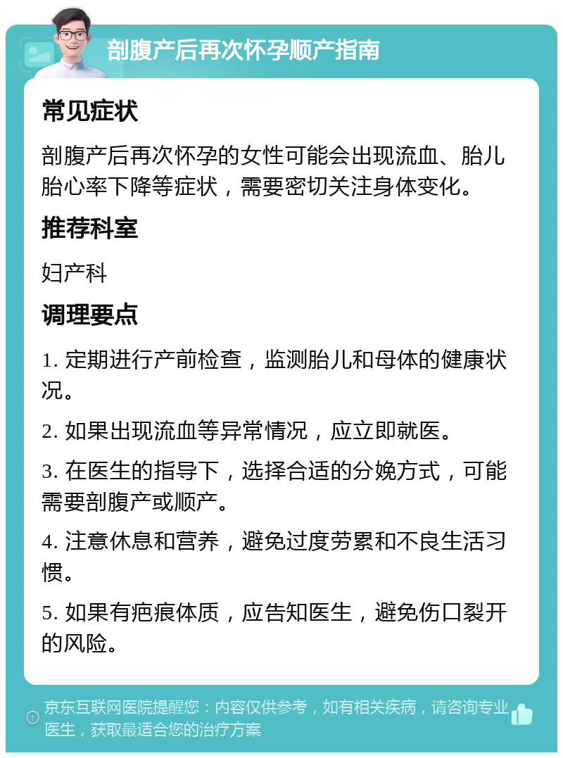 剖腹产后再次怀孕顺产指南 常见症状 剖腹产后再次怀孕的女性可能会出现流血、胎儿胎心率下降等症状，需要密切关注身体变化。 推荐科室 妇产科 调理要点 1. 定期进行产前检查，监测胎儿和母体的健康状况。 2. 如果出现流血等异常情况，应立即就医。 3. 在医生的指导下，选择合适的分娩方式，可能需要剖腹产或顺产。 4. 注意休息和营养，避免过度劳累和不良生活习惯。 5. 如果有疤痕体质，应告知医生，避免伤口裂开的风险。