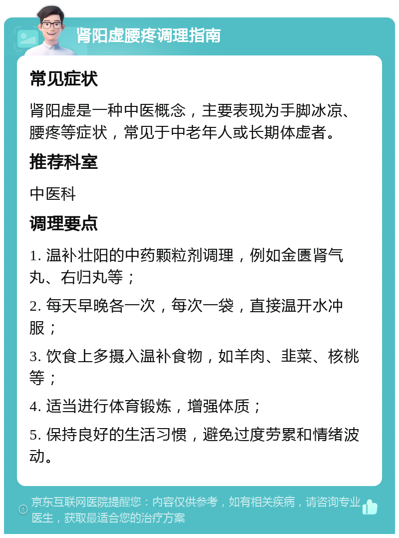 肾阳虚腰疼调理指南 常见症状 肾阳虚是一种中医概念，主要表现为手脚冰凉、腰疼等症状，常见于中老年人或长期体虚者。 推荐科室 中医科 调理要点 1. 温补壮阳的中药颗粒剂调理，例如金匮肾气丸、右归丸等； 2. 每天早晚各一次，每次一袋，直接温开水冲服； 3. 饮食上多摄入温补食物，如羊肉、韭菜、核桃等； 4. 适当进行体育锻炼，增强体质； 5. 保持良好的生活习惯，避免过度劳累和情绪波动。