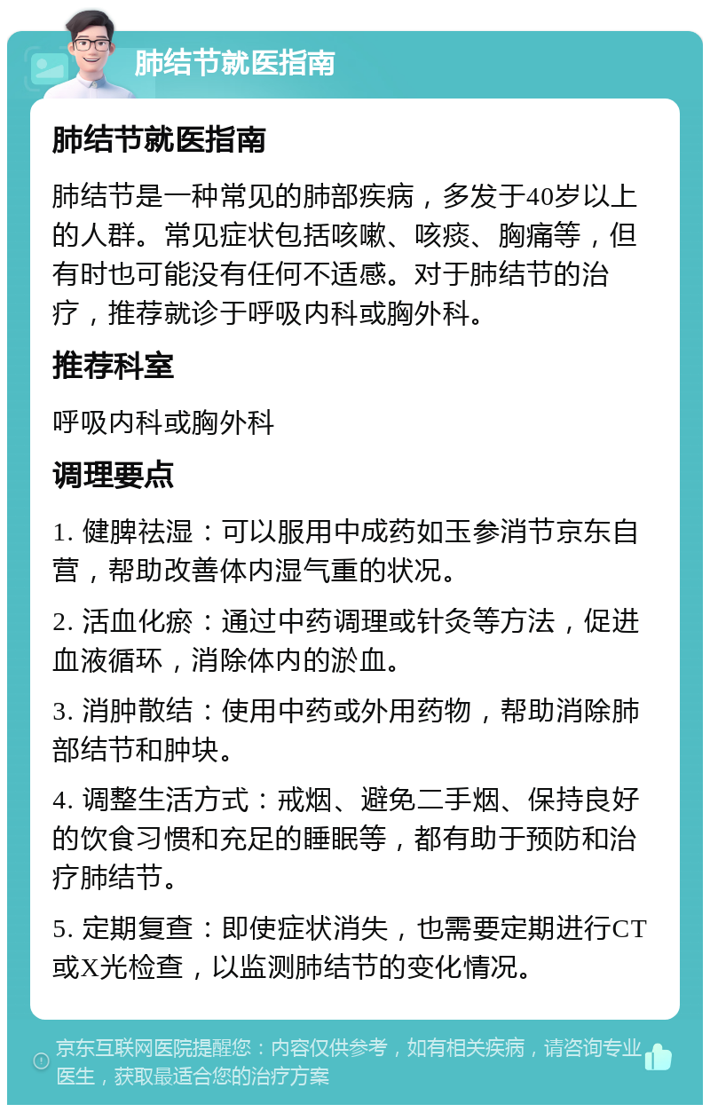 肺结节就医指南 肺结节就医指南 肺结节是一种常见的肺部疾病，多发于40岁以上的人群。常见症状包括咳嗽、咳痰、胸痛等，但有时也可能没有任何不适感。对于肺结节的治疗，推荐就诊于呼吸内科或胸外科。 推荐科室 呼吸内科或胸外科 调理要点 1. 健脾祛湿：可以服用中成药如玉参消节京东自营，帮助改善体内湿气重的状况。 2. 活血化瘀：通过中药调理或针灸等方法，促进血液循环，消除体内的淤血。 3. 消肿散结：使用中药或外用药物，帮助消除肺部结节和肿块。 4. 调整生活方式：戒烟、避免二手烟、保持良好的饮食习惯和充足的睡眠等，都有助于预防和治疗肺结节。 5. 定期复查：即使症状消失，也需要定期进行CT或X光检查，以监测肺结节的变化情况。