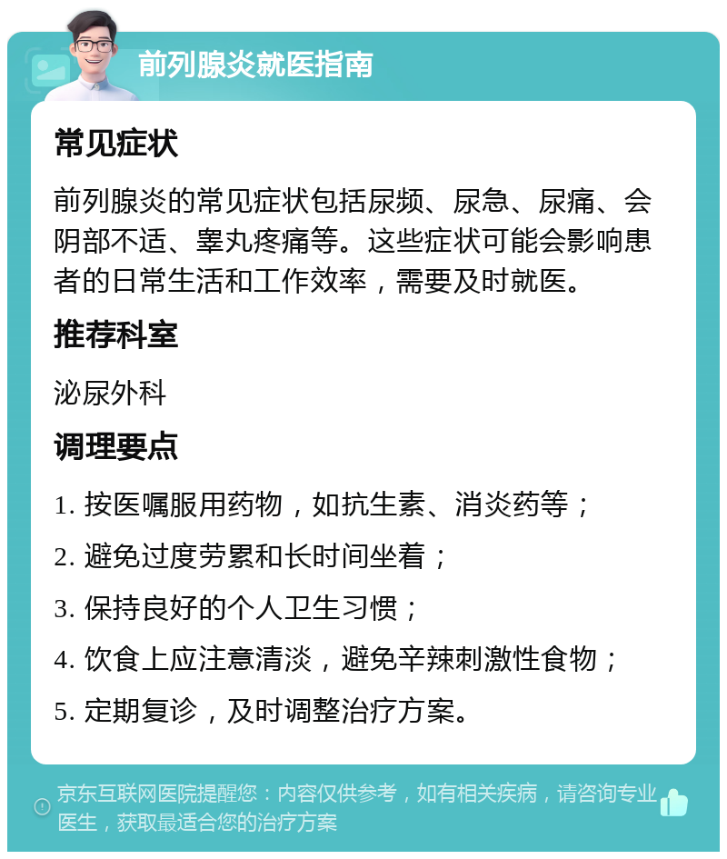 前列腺炎就医指南 常见症状 前列腺炎的常见症状包括尿频、尿急、尿痛、会阴部不适、睾丸疼痛等。这些症状可能会影响患者的日常生活和工作效率，需要及时就医。 推荐科室 泌尿外科 调理要点 1. 按医嘱服用药物，如抗生素、消炎药等； 2. 避免过度劳累和长时间坐着； 3. 保持良好的个人卫生习惯； 4. 饮食上应注意清淡，避免辛辣刺激性食物； 5. 定期复诊，及时调整治疗方案。