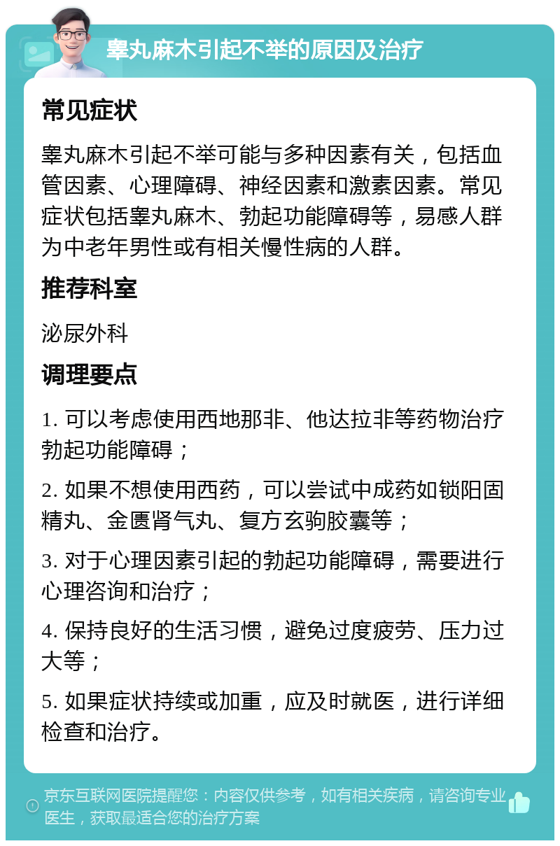 睾丸麻木引起不举的原因及治疗 常见症状 睾丸麻木引起不举可能与多种因素有关，包括血管因素、心理障碍、神经因素和激素因素。常见症状包括睾丸麻木、勃起功能障碍等，易感人群为中老年男性或有相关慢性病的人群。 推荐科室 泌尿外科 调理要点 1. 可以考虑使用西地那非、他达拉非等药物治疗勃起功能障碍； 2. 如果不想使用西药，可以尝试中成药如锁阳固精丸、金匮肾气丸、复方玄驹胶囊等； 3. 对于心理因素引起的勃起功能障碍，需要进行心理咨询和治疗； 4. 保持良好的生活习惯，避免过度疲劳、压力过大等； 5. 如果症状持续或加重，应及时就医，进行详细检查和治疗。