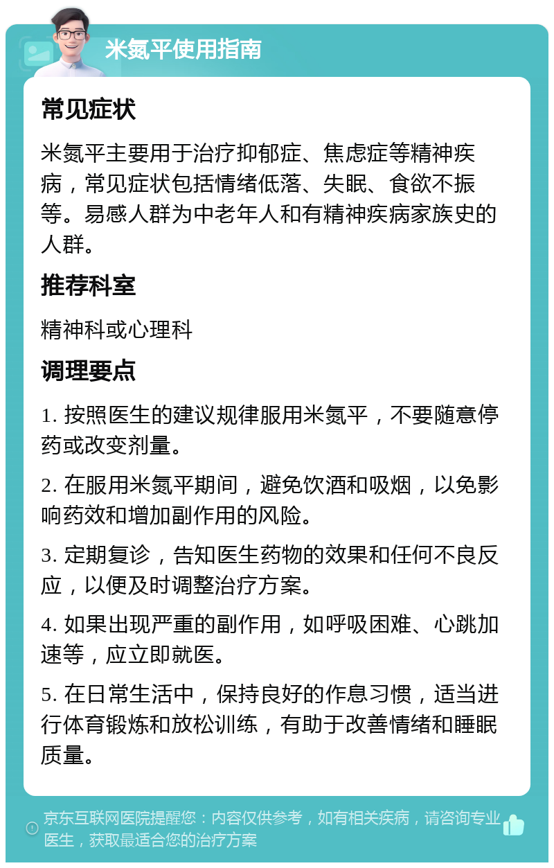 米氮平使用指南 常见症状 米氮平主要用于治疗抑郁症、焦虑症等精神疾病，常见症状包括情绪低落、失眠、食欲不振等。易感人群为中老年人和有精神疾病家族史的人群。 推荐科室 精神科或心理科 调理要点 1. 按照医生的建议规律服用米氮平，不要随意停药或改变剂量。 2. 在服用米氮平期间，避免饮酒和吸烟，以免影响药效和增加副作用的风险。 3. 定期复诊，告知医生药物的效果和任何不良反应，以便及时调整治疗方案。 4. 如果出现严重的副作用，如呼吸困难、心跳加速等，应立即就医。 5. 在日常生活中，保持良好的作息习惯，适当进行体育锻炼和放松训练，有助于改善情绪和睡眠质量。