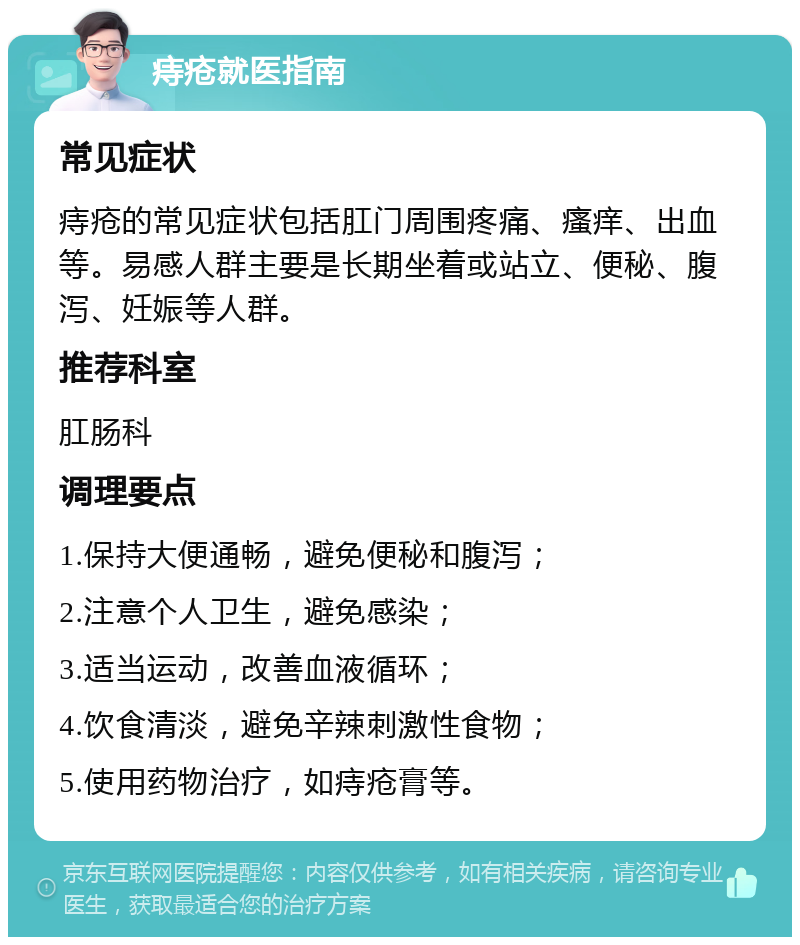 痔疮就医指南 常见症状 痔疮的常见症状包括肛门周围疼痛、瘙痒、出血等。易感人群主要是长期坐着或站立、便秘、腹泻、妊娠等人群。 推荐科室 肛肠科 调理要点 1.保持大便通畅，避免便秘和腹泻； 2.注意个人卫生，避免感染； 3.适当运动，改善血液循环； 4.饮食清淡，避免辛辣刺激性食物； 5.使用药物治疗，如痔疮膏等。