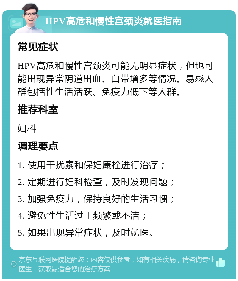 HPV高危和慢性宫颈炎就医指南 常见症状 HPV高危和慢性宫颈炎可能无明显症状，但也可能出现异常阴道出血、白带增多等情况。易感人群包括性生活活跃、免疫力低下等人群。 推荐科室 妇科 调理要点 1. 使用干扰素和保妇康栓进行治疗； 2. 定期进行妇科检查，及时发现问题； 3. 加强免疫力，保持良好的生活习惯； 4. 避免性生活过于频繁或不洁； 5. 如果出现异常症状，及时就医。