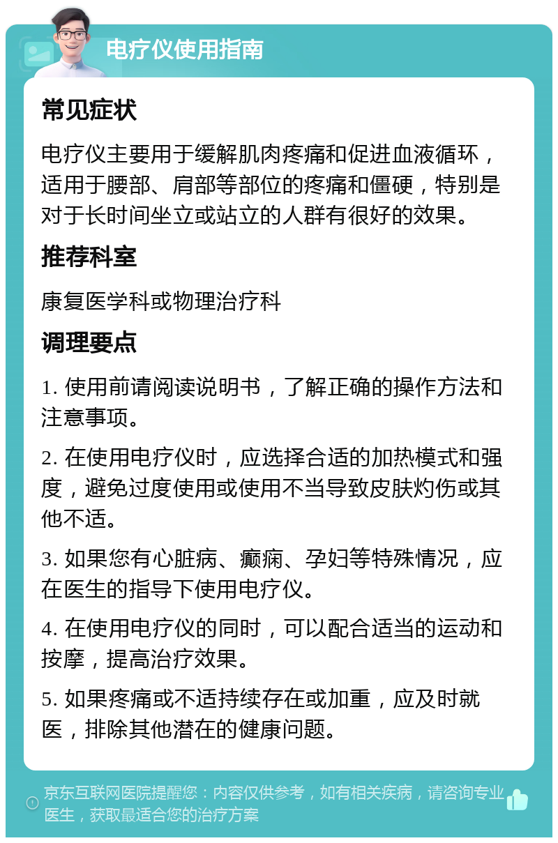 电疗仪使用指南 常见症状 电疗仪主要用于缓解肌肉疼痛和促进血液循环，适用于腰部、肩部等部位的疼痛和僵硬，特别是对于长时间坐立或站立的人群有很好的效果。 推荐科室 康复医学科或物理治疗科 调理要点 1. 使用前请阅读说明书，了解正确的操作方法和注意事项。 2. 在使用电疗仪时，应选择合适的加热模式和强度，避免过度使用或使用不当导致皮肤灼伤或其他不适。 3. 如果您有心脏病、癫痫、孕妇等特殊情况，应在医生的指导下使用电疗仪。 4. 在使用电疗仪的同时，可以配合适当的运动和按摩，提高治疗效果。 5. 如果疼痛或不适持续存在或加重，应及时就医，排除其他潜在的健康问题。