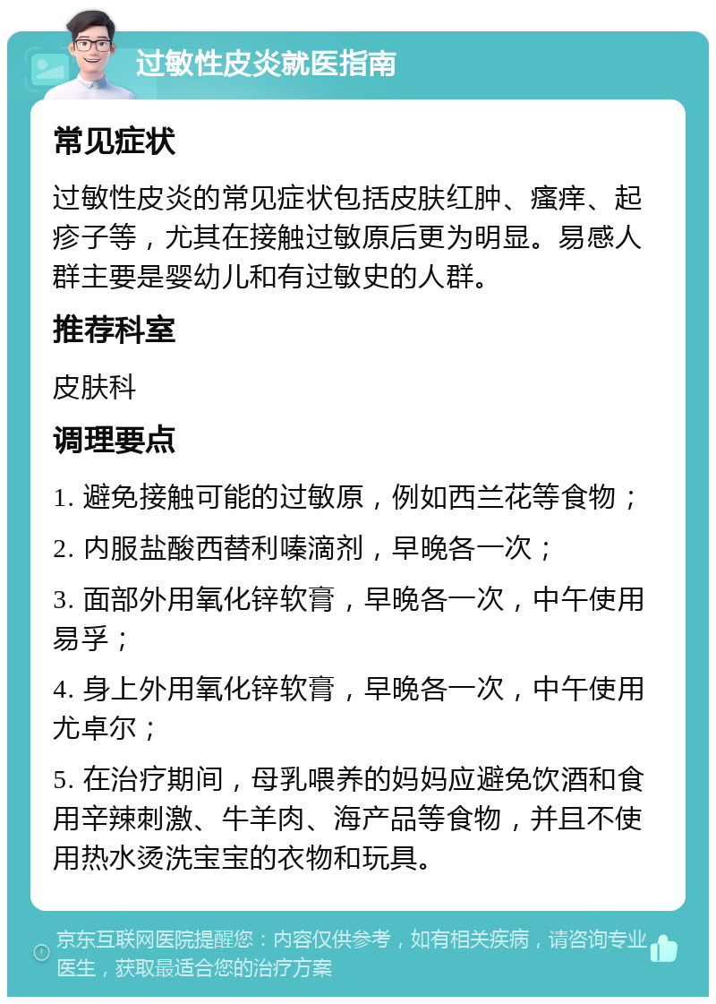 过敏性皮炎就医指南 常见症状 过敏性皮炎的常见症状包括皮肤红肿、瘙痒、起疹子等，尤其在接触过敏原后更为明显。易感人群主要是婴幼儿和有过敏史的人群。 推荐科室 皮肤科 调理要点 1. 避免接触可能的过敏原，例如西兰花等食物； 2. 内服盐酸西替利嗪滴剂，早晚各一次； 3. 面部外用氧化锌软膏，早晚各一次，中午使用易孚； 4. 身上外用氧化锌软膏，早晚各一次，中午使用尤卓尔； 5. 在治疗期间，母乳喂养的妈妈应避免饮酒和食用辛辣刺激、牛羊肉、海产品等食物，并且不使用热水烫洗宝宝的衣物和玩具。