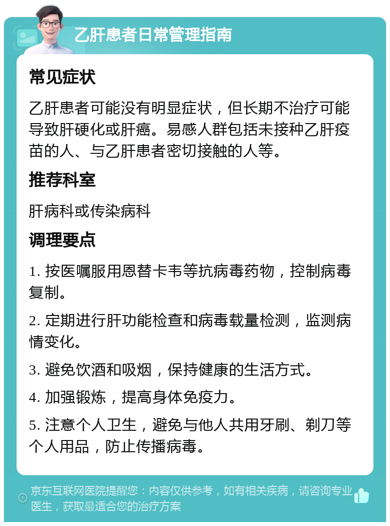 乙肝患者日常管理指南 常见症状 乙肝患者可能没有明显症状，但长期不治疗可能导致肝硬化或肝癌。易感人群包括未接种乙肝疫苗的人、与乙肝患者密切接触的人等。 推荐科室 肝病科或传染病科 调理要点 1. 按医嘱服用恩替卡韦等抗病毒药物，控制病毒复制。 2. 定期进行肝功能检查和病毒载量检测，监测病情变化。 3. 避免饮酒和吸烟，保持健康的生活方式。 4. 加强锻炼，提高身体免疫力。 5. 注意个人卫生，避免与他人共用牙刷、剃刀等个人用品，防止传播病毒。