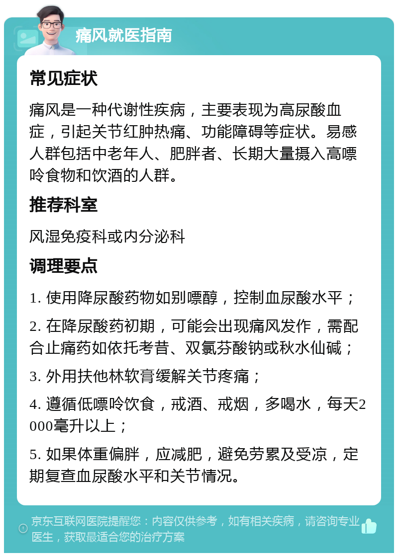 痛风就医指南 常见症状 痛风是一种代谢性疾病，主要表现为高尿酸血症，引起关节红肿热痛、功能障碍等症状。易感人群包括中老年人、肥胖者、长期大量摄入高嘌呤食物和饮酒的人群。 推荐科室 风湿免疫科或内分泌科 调理要点 1. 使用降尿酸药物如别嘌醇，控制血尿酸水平； 2. 在降尿酸药初期，可能会出现痛风发作，需配合止痛药如依托考昔、双氯芬酸钠或秋水仙碱； 3. 外用扶他林软膏缓解关节疼痛； 4. 遵循低嘌呤饮食，戒酒、戒烟，多喝水，每天2000毫升以上； 5. 如果体重偏胖，应减肥，避免劳累及受凉，定期复查血尿酸水平和关节情况。