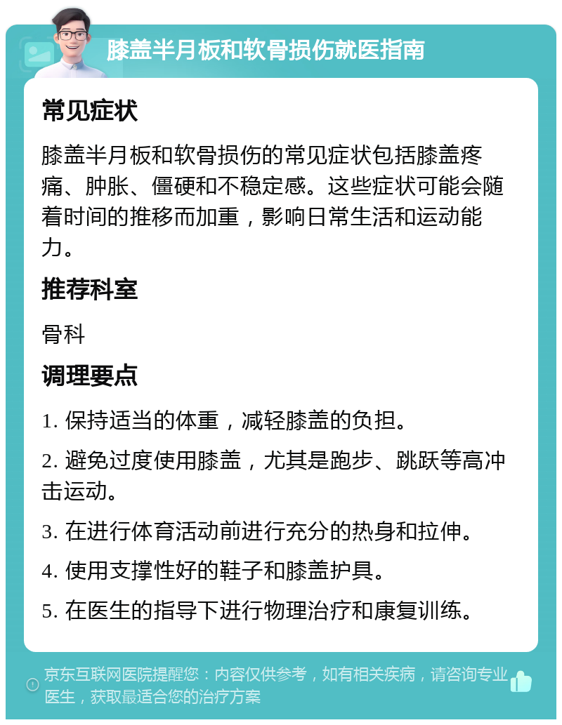 膝盖半月板和软骨损伤就医指南 常见症状 膝盖半月板和软骨损伤的常见症状包括膝盖疼痛、肿胀、僵硬和不稳定感。这些症状可能会随着时间的推移而加重，影响日常生活和运动能力。 推荐科室 骨科 调理要点 1. 保持适当的体重，减轻膝盖的负担。 2. 避免过度使用膝盖，尤其是跑步、跳跃等高冲击运动。 3. 在进行体育活动前进行充分的热身和拉伸。 4. 使用支撑性好的鞋子和膝盖护具。 5. 在医生的指导下进行物理治疗和康复训练。