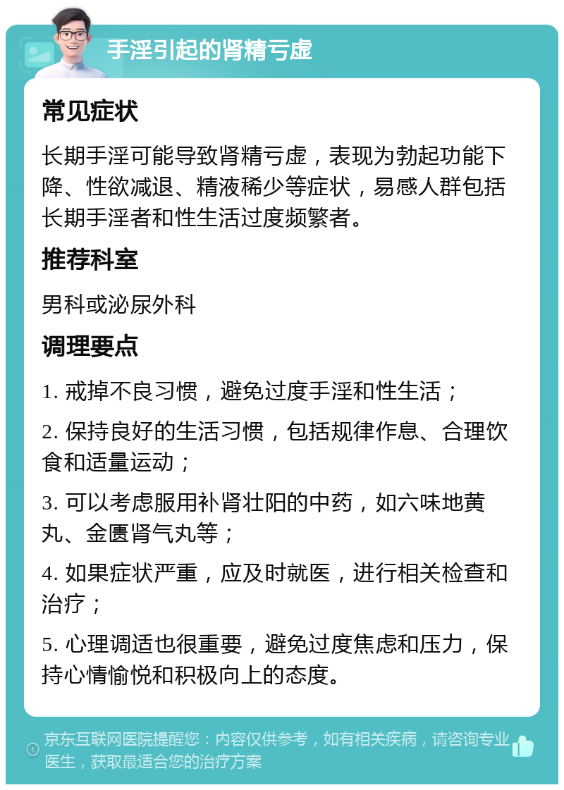 手淫引起的肾精亏虚 常见症状 长期手淫可能导致肾精亏虚，表现为勃起功能下降、性欲减退、精液稀少等症状，易感人群包括长期手淫者和性生活过度频繁者。 推荐科室 男科或泌尿外科 调理要点 1. 戒掉不良习惯，避免过度手淫和性生活； 2. 保持良好的生活习惯，包括规律作息、合理饮食和适量运动； 3. 可以考虑服用补肾壮阳的中药，如六味地黄丸、金匮肾气丸等； 4. 如果症状严重，应及时就医，进行相关检查和治疗； 5. 心理调适也很重要，避免过度焦虑和压力，保持心情愉悦和积极向上的态度。