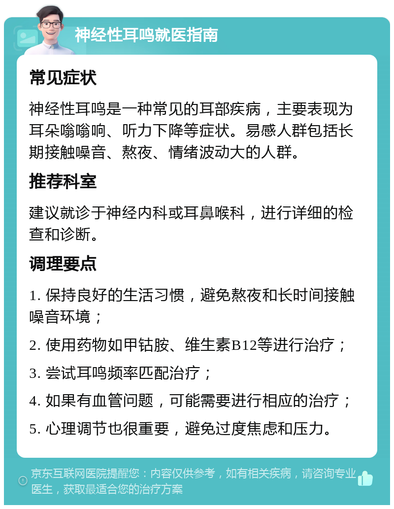 神经性耳鸣就医指南 常见症状 神经性耳鸣是一种常见的耳部疾病，主要表现为耳朵嗡嗡响、听力下降等症状。易感人群包括长期接触噪音、熬夜、情绪波动大的人群。 推荐科室 建议就诊于神经内科或耳鼻喉科，进行详细的检查和诊断。 调理要点 1. 保持良好的生活习惯，避免熬夜和长时间接触噪音环境； 2. 使用药物如甲钴胺、维生素B12等进行治疗； 3. 尝试耳鸣频率匹配治疗； 4. 如果有血管问题，可能需要进行相应的治疗； 5. 心理调节也很重要，避免过度焦虑和压力。