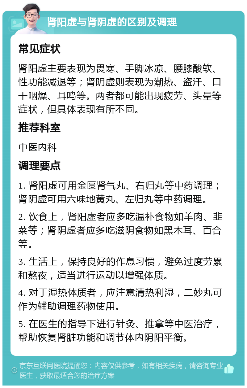 肾阳虚与肾阴虚的区别及调理 常见症状 肾阳虚主要表现为畏寒、手脚冰凉、腰膝酸软、性功能减退等；肾阴虚则表现为潮热、盗汗、口干咽燥、耳鸣等。两者都可能出现疲劳、头晕等症状，但具体表现有所不同。 推荐科室 中医内科 调理要点 1. 肾阳虚可用金匮肾气丸、右归丸等中药调理；肾阴虚可用六味地黄丸、左归丸等中药调理。 2. 饮食上，肾阳虚者应多吃温补食物如羊肉、韭菜等；肾阴虚者应多吃滋阴食物如黑木耳、百合等。 3. 生活上，保持良好的作息习惯，避免过度劳累和熬夜，适当进行运动以增强体质。 4. 对于湿热体质者，应注意清热利湿，二妙丸可作为辅助调理药物使用。 5. 在医生的指导下进行针灸、推拿等中医治疗，帮助恢复肾脏功能和调节体内阴阳平衡。