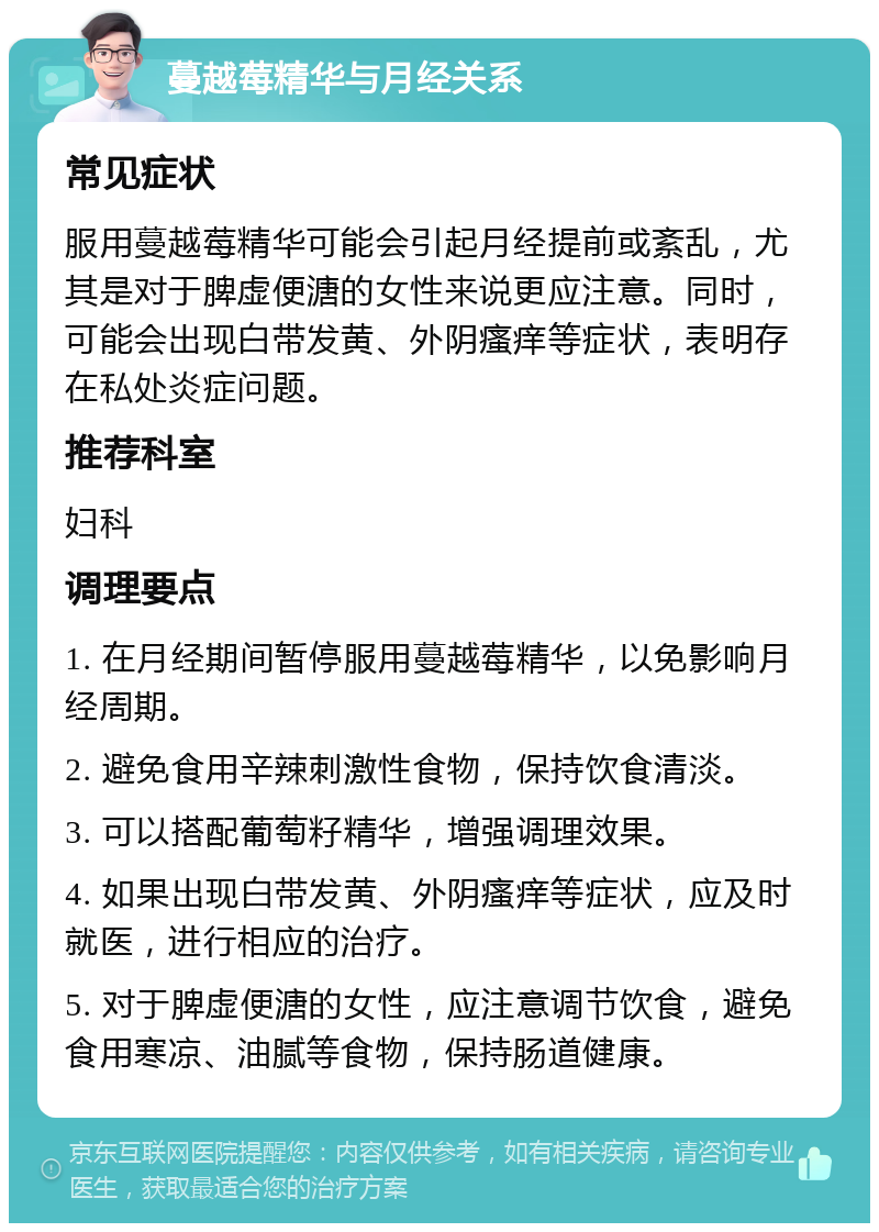 蔓越莓精华与月经关系 常见症状 服用蔓越莓精华可能会引起月经提前或紊乱，尤其是对于脾虚便溏的女性来说更应注意。同时，可能会出现白带发黄、外阴瘙痒等症状，表明存在私处炎症问题。 推荐科室 妇科 调理要点 1. 在月经期间暂停服用蔓越莓精华，以免影响月经周期。 2. 避免食用辛辣刺激性食物，保持饮食清淡。 3. 可以搭配葡萄籽精华，增强调理效果。 4. 如果出现白带发黄、外阴瘙痒等症状，应及时就医，进行相应的治疗。 5. 对于脾虚便溏的女性，应注意调节饮食，避免食用寒凉、油腻等食物，保持肠道健康。