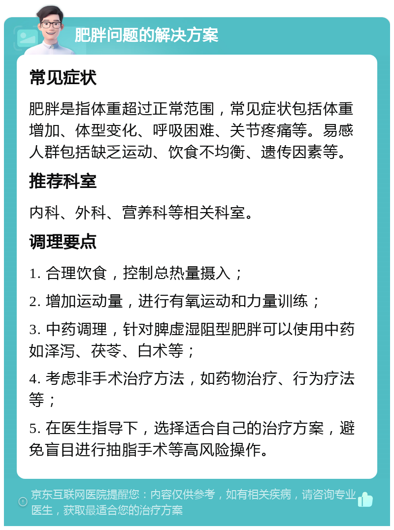 肥胖问题的解决方案 常见症状 肥胖是指体重超过正常范围，常见症状包括体重增加、体型变化、呼吸困难、关节疼痛等。易感人群包括缺乏运动、饮食不均衡、遗传因素等。 推荐科室 内科、外科、营养科等相关科室。 调理要点 1. 合理饮食，控制总热量摄入； 2. 增加运动量，进行有氧运动和力量训练； 3. 中药调理，针对脾虚湿阻型肥胖可以使用中药如泽泻、茯苓、白术等； 4. 考虑非手术治疗方法，如药物治疗、行为疗法等； 5. 在医生指导下，选择适合自己的治疗方案，避免盲目进行抽脂手术等高风险操作。