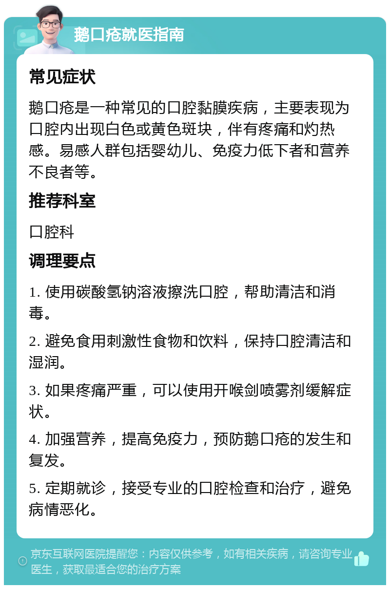 鹅口疮就医指南 常见症状 鹅口疮是一种常见的口腔黏膜疾病，主要表现为口腔内出现白色或黄色斑块，伴有疼痛和灼热感。易感人群包括婴幼儿、免疫力低下者和营养不良者等。 推荐科室 口腔科 调理要点 1. 使用碳酸氢钠溶液擦洗口腔，帮助清洁和消毒。 2. 避免食用刺激性食物和饮料，保持口腔清洁和湿润。 3. 如果疼痛严重，可以使用开喉剑喷雾剂缓解症状。 4. 加强营养，提高免疫力，预防鹅口疮的发生和复发。 5. 定期就诊，接受专业的口腔检查和治疗，避免病情恶化。