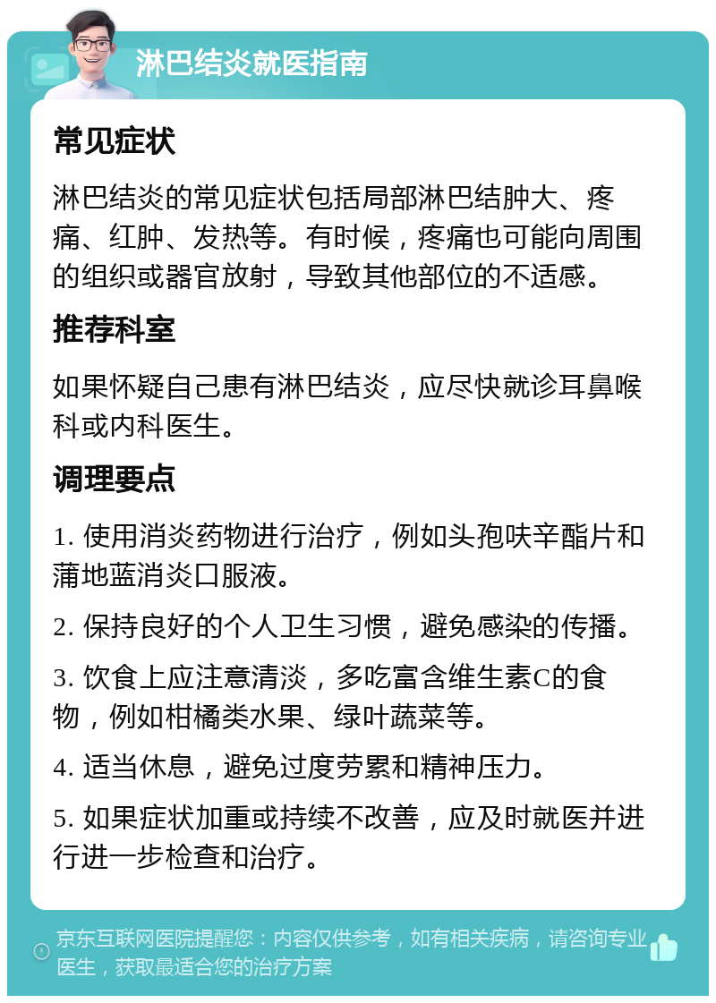 淋巴结炎就医指南 常见症状 淋巴结炎的常见症状包括局部淋巴结肿大、疼痛、红肿、发热等。有时候，疼痛也可能向周围的组织或器官放射，导致其他部位的不适感。 推荐科室 如果怀疑自己患有淋巴结炎，应尽快就诊耳鼻喉科或内科医生。 调理要点 1. 使用消炎药物进行治疗，例如头孢呋辛酯片和蒲地蓝消炎口服液。 2. 保持良好的个人卫生习惯，避免感染的传播。 3. 饮食上应注意清淡，多吃富含维生素C的食物，例如柑橘类水果、绿叶蔬菜等。 4. 适当休息，避免过度劳累和精神压力。 5. 如果症状加重或持续不改善，应及时就医并进行进一步检查和治疗。