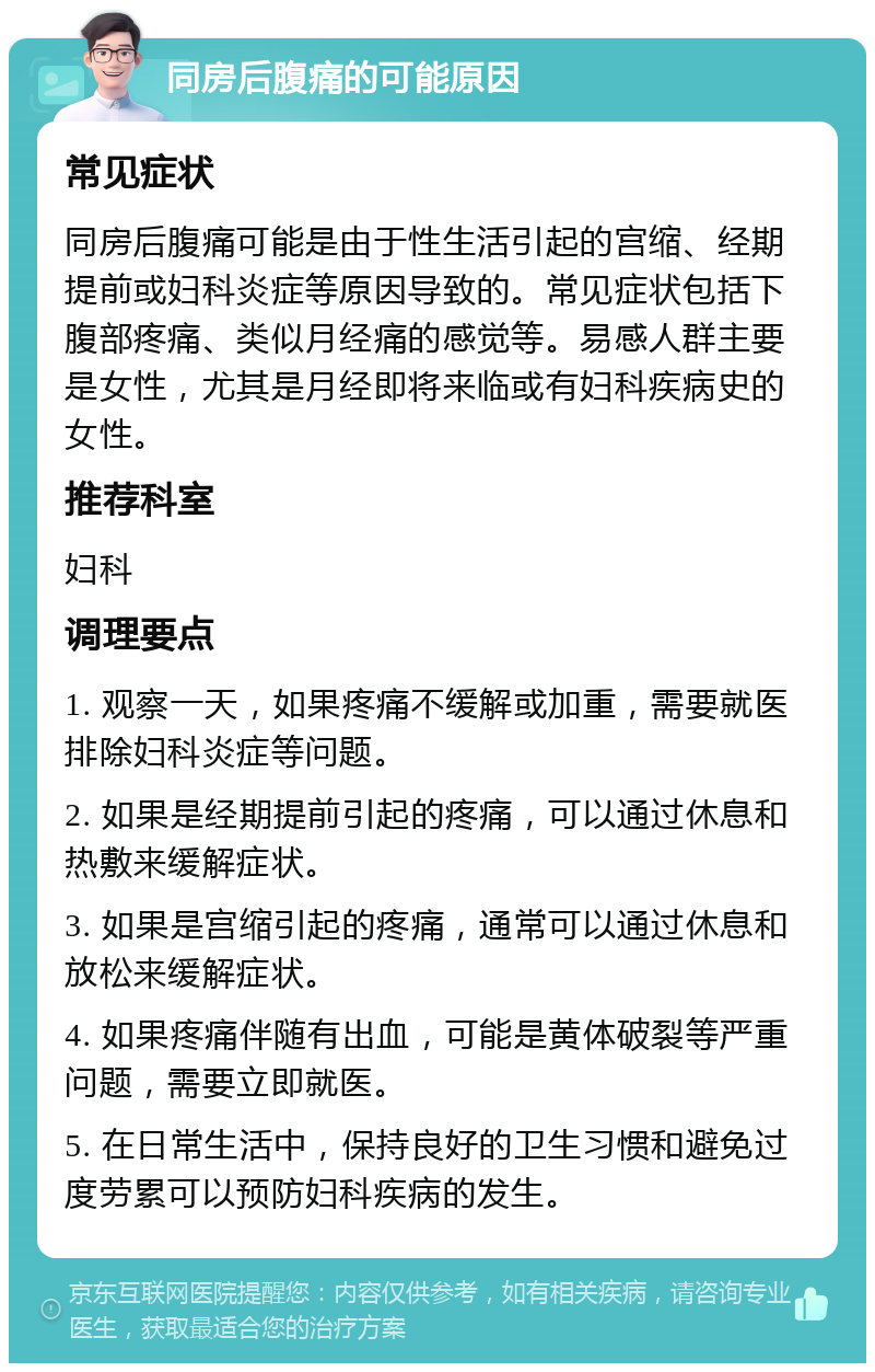 同房后腹痛的可能原因 常见症状 同房后腹痛可能是由于性生活引起的宫缩、经期提前或妇科炎症等原因导致的。常见症状包括下腹部疼痛、类似月经痛的感觉等。易感人群主要是女性，尤其是月经即将来临或有妇科疾病史的女性。 推荐科室 妇科 调理要点 1. 观察一天，如果疼痛不缓解或加重，需要就医排除妇科炎症等问题。 2. 如果是经期提前引起的疼痛，可以通过休息和热敷来缓解症状。 3. 如果是宫缩引起的疼痛，通常可以通过休息和放松来缓解症状。 4. 如果疼痛伴随有出血，可能是黄体破裂等严重问题，需要立即就医。 5. 在日常生活中，保持良好的卫生习惯和避免过度劳累可以预防妇科疾病的发生。