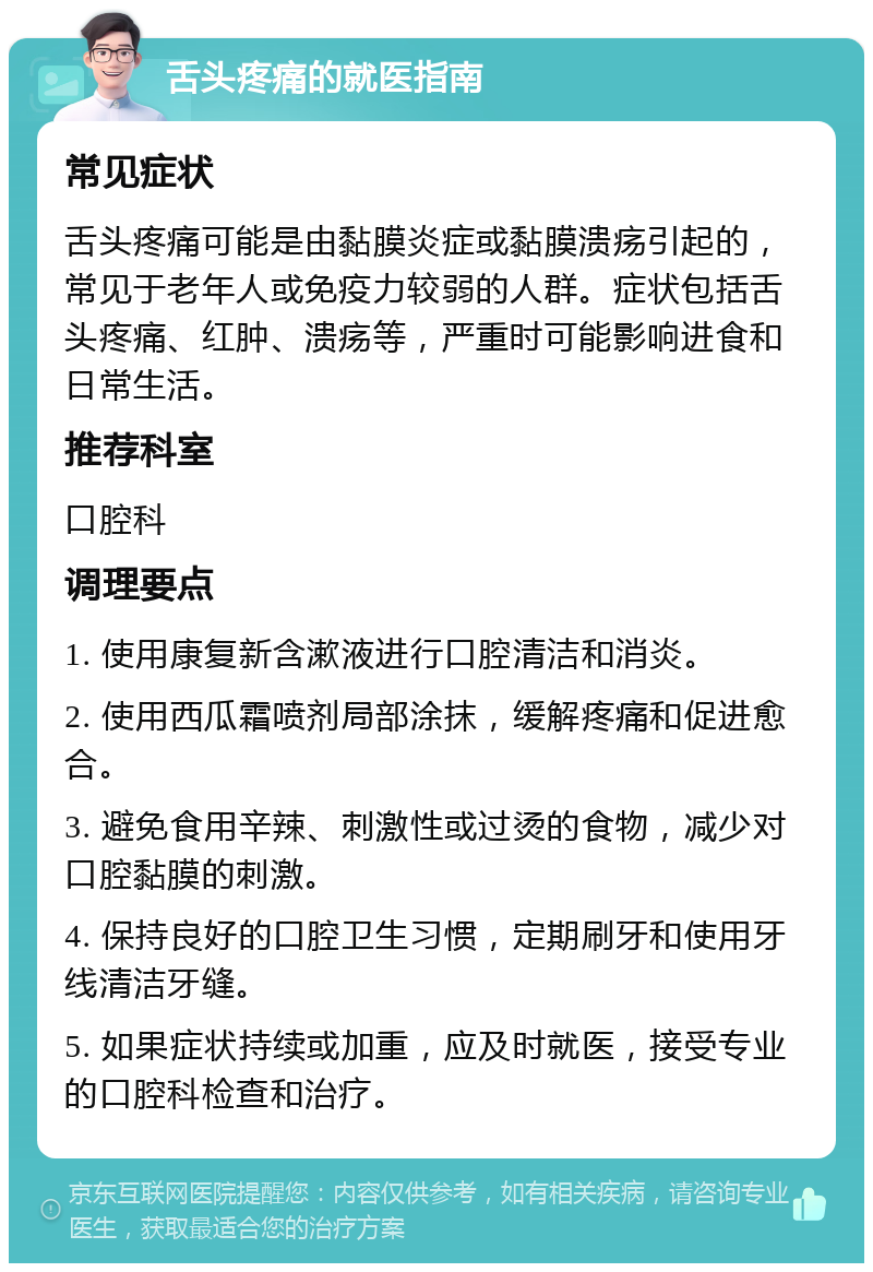 舌头疼痛的就医指南 常见症状 舌头疼痛可能是由黏膜炎症或黏膜溃疡引起的，常见于老年人或免疫力较弱的人群。症状包括舌头疼痛、红肿、溃疡等，严重时可能影响进食和日常生活。 推荐科室 口腔科 调理要点 1. 使用康复新含漱液进行口腔清洁和消炎。 2. 使用西瓜霜喷剂局部涂抹，缓解疼痛和促进愈合。 3. 避免食用辛辣、刺激性或过烫的食物，减少对口腔黏膜的刺激。 4. 保持良好的口腔卫生习惯，定期刷牙和使用牙线清洁牙缝。 5. 如果症状持续或加重，应及时就医，接受专业的口腔科检查和治疗。