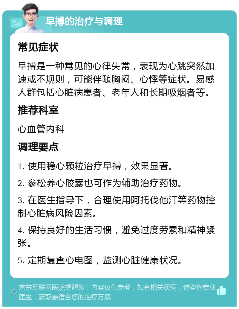 早搏的治疗与调理 常见症状 早搏是一种常见的心律失常，表现为心跳突然加速或不规则，可能伴随胸闷、心悸等症状。易感人群包括心脏病患者、老年人和长期吸烟者等。 推荐科室 心血管内科 调理要点 1. 使用稳心颗粒治疗早搏，效果显著。 2. 参松养心胶囊也可作为辅助治疗药物。 3. 在医生指导下，合理使用阿托伐他汀等药物控制心脏病风险因素。 4. 保持良好的生活习惯，避免过度劳累和精神紧张。 5. 定期复查心电图，监测心脏健康状况。