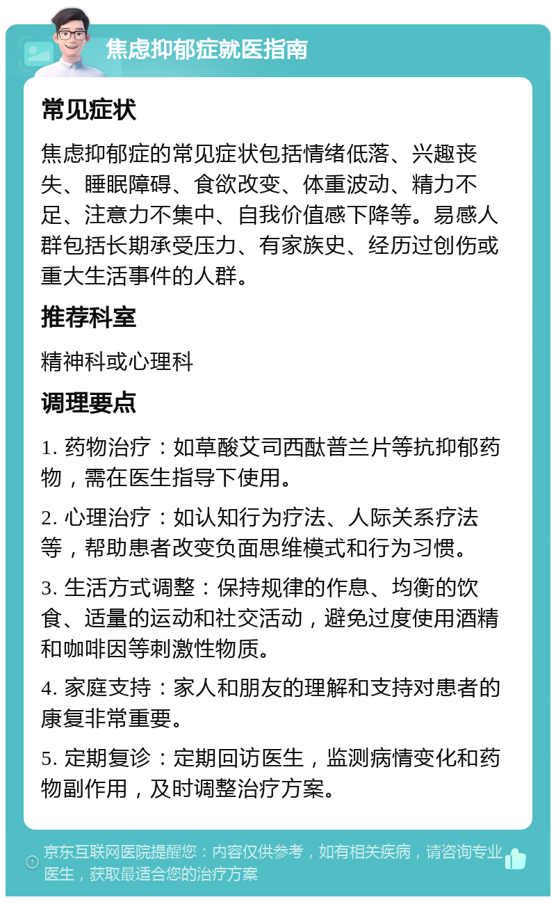 焦虑抑郁症就医指南 常见症状 焦虑抑郁症的常见症状包括情绪低落、兴趣丧失、睡眠障碍、食欲改变、体重波动、精力不足、注意力不集中、自我价值感下降等。易感人群包括长期承受压力、有家族史、经历过创伤或重大生活事件的人群。 推荐科室 精神科或心理科 调理要点 1. 药物治疗：如草酸艾司西酞普兰片等抗抑郁药物，需在医生指导下使用。 2. 心理治疗：如认知行为疗法、人际关系疗法等，帮助患者改变负面思维模式和行为习惯。 3. 生活方式调整：保持规律的作息、均衡的饮食、适量的运动和社交活动，避免过度使用酒精和咖啡因等刺激性物质。 4. 家庭支持：家人和朋友的理解和支持对患者的康复非常重要。 5. 定期复诊：定期回访医生，监测病情变化和药物副作用，及时调整治疗方案。