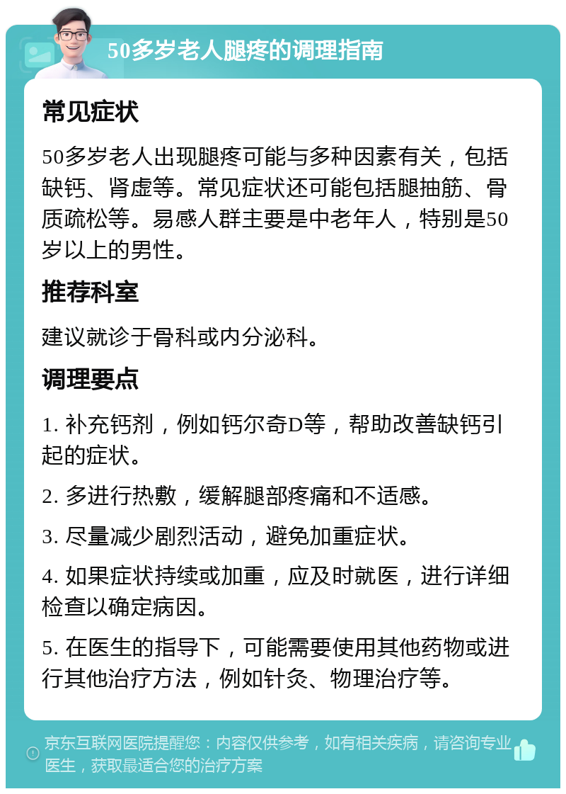 50多岁老人腿疼的调理指南 常见症状 50多岁老人出现腿疼可能与多种因素有关，包括缺钙、肾虚等。常见症状还可能包括腿抽筋、骨质疏松等。易感人群主要是中老年人，特别是50岁以上的男性。 推荐科室 建议就诊于骨科或内分泌科。 调理要点 1. 补充钙剂，例如钙尔奇D等，帮助改善缺钙引起的症状。 2. 多进行热敷，缓解腿部疼痛和不适感。 3. 尽量减少剧烈活动，避免加重症状。 4. 如果症状持续或加重，应及时就医，进行详细检查以确定病因。 5. 在医生的指导下，可能需要使用其他药物或进行其他治疗方法，例如针灸、物理治疗等。