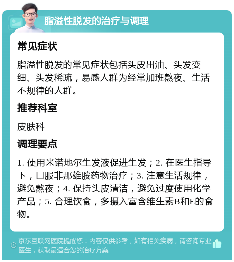 脂溢性脱发的治疗与调理 常见症状 脂溢性脱发的常见症状包括头皮出油、头发变细、头发稀疏，易感人群为经常加班熬夜、生活不规律的人群。 推荐科室 皮肤科 调理要点 1. 使用米诺地尔生发液促进生发；2. 在医生指导下，口服非那雄胺药物治疗；3. 注意生活规律，避免熬夜；4. 保持头皮清洁，避免过度使用化学产品；5. 合理饮食，多摄入富含维生素B和E的食物。