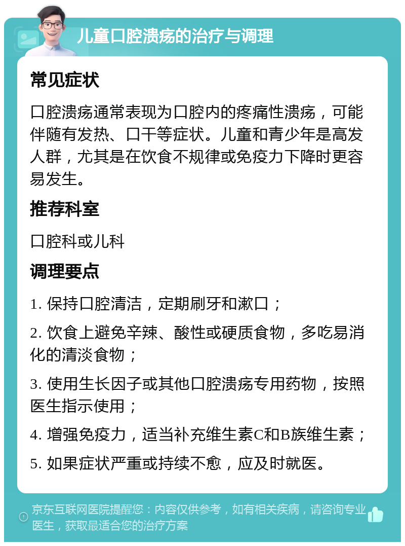 儿童口腔溃疡的治疗与调理 常见症状 口腔溃疡通常表现为口腔内的疼痛性溃疡，可能伴随有发热、口干等症状。儿童和青少年是高发人群，尤其是在饮食不规律或免疫力下降时更容易发生。 推荐科室 口腔科或儿科 调理要点 1. 保持口腔清洁，定期刷牙和漱口； 2. 饮食上避免辛辣、酸性或硬质食物，多吃易消化的清淡食物； 3. 使用生长因子或其他口腔溃疡专用药物，按照医生指示使用； 4. 增强免疫力，适当补充维生素C和B族维生素； 5. 如果症状严重或持续不愈，应及时就医。