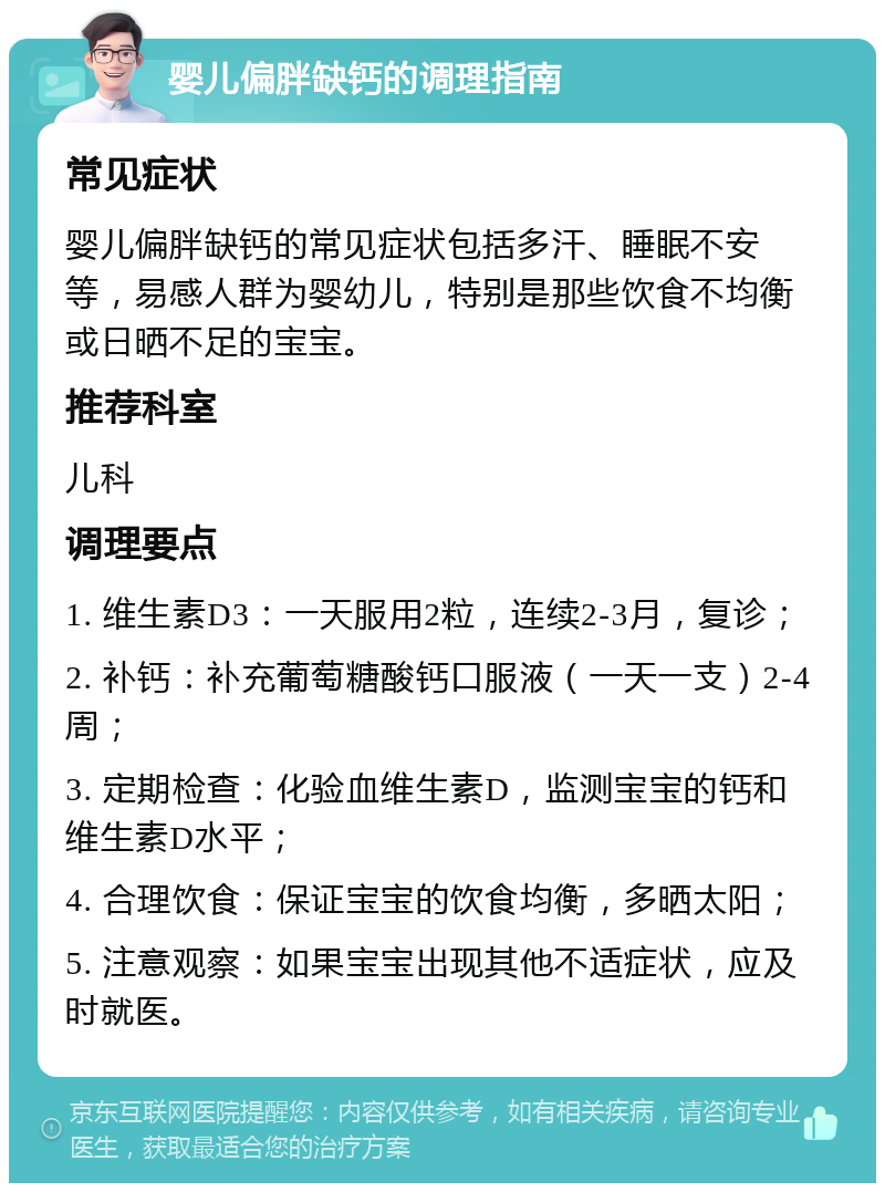 婴儿偏胖缺钙的调理指南 常见症状 婴儿偏胖缺钙的常见症状包括多汗、睡眠不安等，易感人群为婴幼儿，特别是那些饮食不均衡或日晒不足的宝宝。 推荐科室 儿科 调理要点 1. 维生素D3：一天服用2粒，连续2-3月，复诊； 2. 补钙：补充葡萄糖酸钙口服液（一天一支）2-4周； 3. 定期检查：化验血维生素D，监测宝宝的钙和维生素D水平； 4. 合理饮食：保证宝宝的饮食均衡，多晒太阳； 5. 注意观察：如果宝宝出现其他不适症状，应及时就医。