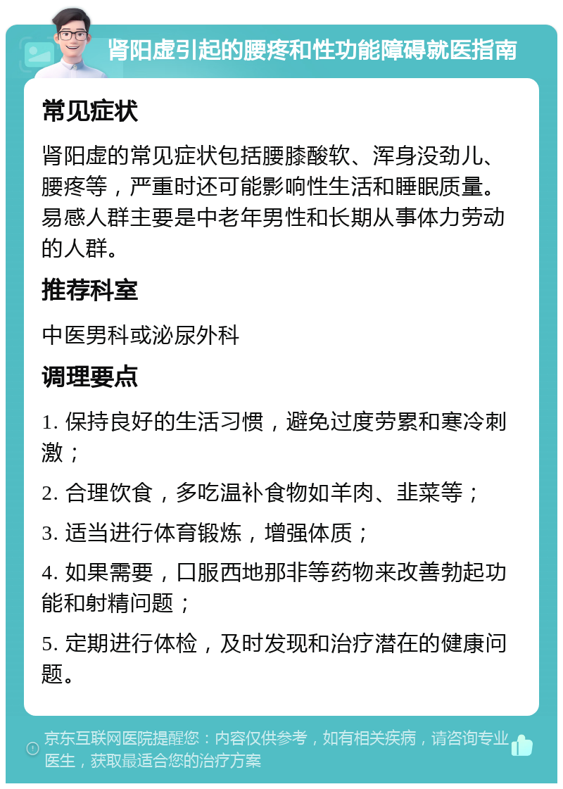 肾阳虚引起的腰疼和性功能障碍就医指南 常见症状 肾阳虚的常见症状包括腰膝酸软、浑身没劲儿、腰疼等，严重时还可能影响性生活和睡眠质量。易感人群主要是中老年男性和长期从事体力劳动的人群。 推荐科室 中医男科或泌尿外科 调理要点 1. 保持良好的生活习惯，避免过度劳累和寒冷刺激； 2. 合理饮食，多吃温补食物如羊肉、韭菜等； 3. 适当进行体育锻炼，增强体质； 4. 如果需要，口服西地那非等药物来改善勃起功能和射精问题； 5. 定期进行体检，及时发现和治疗潜在的健康问题。