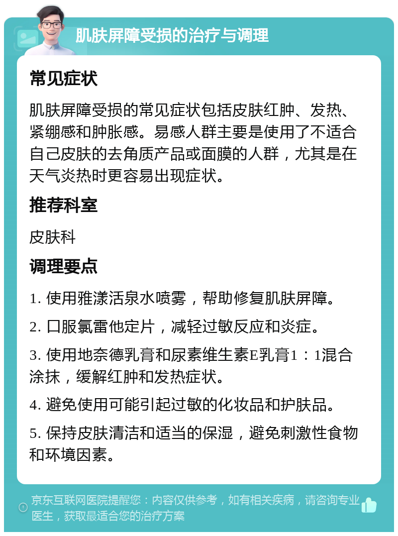 肌肤屏障受损的治疗与调理 常见症状 肌肤屏障受损的常见症状包括皮肤红肿、发热、紧绷感和肿胀感。易感人群主要是使用了不适合自己皮肤的去角质产品或面膜的人群，尤其是在天气炎热时更容易出现症状。 推荐科室 皮肤科 调理要点 1. 使用雅漾活泉水喷雾，帮助修复肌肤屏障。 2. 口服氯雷他定片，减轻过敏反应和炎症。 3. 使用地奈德乳膏和尿素维生素E乳膏1：1混合涂抹，缓解红肿和发热症状。 4. 避免使用可能引起过敏的化妆品和护肤品。 5. 保持皮肤清洁和适当的保湿，避免刺激性食物和环境因素。