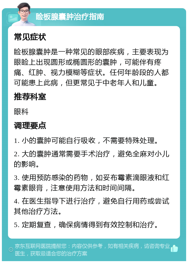 睑板腺囊肿治疗指南 常见症状 睑板腺囊肿是一种常见的眼部疾病，主要表现为眼睑上出现圆形或椭圆形的囊肿，可能伴有疼痛、红肿、视力模糊等症状。任何年龄段的人都可能患上此病，但更常见于中老年人和儿童。 推荐科室 眼科 调理要点 1. 小的囊肿可能自行吸收，不需要特殊处理。 2. 大的囊肿通常需要手术治疗，避免全麻对小儿的影响。 3. 使用预防感染的药物，如妥布霉素滴眼液和红霉素眼膏，注意使用方法和时间间隔。 4. 在医生指导下进行治疗，避免自行用药或尝试其他治疗方法。 5. 定期复查，确保病情得到有效控制和治疗。