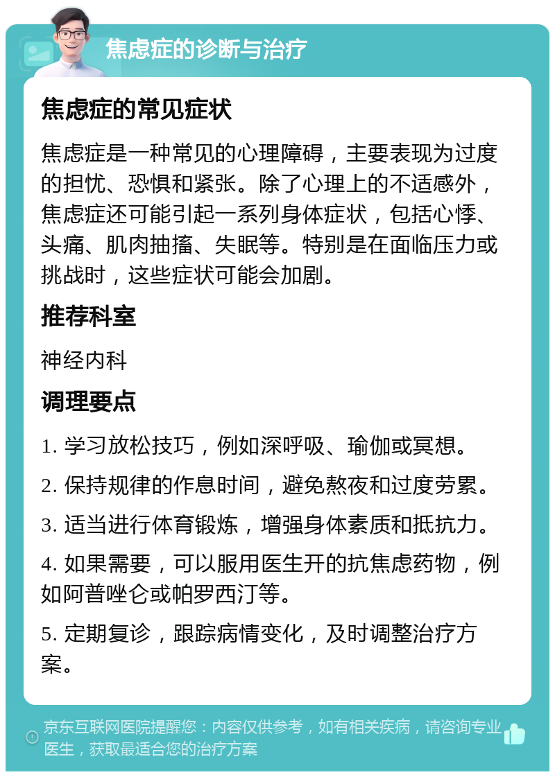 焦虑症的诊断与治疗 焦虑症的常见症状 焦虑症是一种常见的心理障碍，主要表现为过度的担忧、恐惧和紧张。除了心理上的不适感外，焦虑症还可能引起一系列身体症状，包括心悸、头痛、肌肉抽搐、失眠等。特别是在面临压力或挑战时，这些症状可能会加剧。 推荐科室 神经内科 调理要点 1. 学习放松技巧，例如深呼吸、瑜伽或冥想。 2. 保持规律的作息时间，避免熬夜和过度劳累。 3. 适当进行体育锻炼，增强身体素质和抵抗力。 4. 如果需要，可以服用医生开的抗焦虑药物，例如阿普唑仑或帕罗西汀等。 5. 定期复诊，跟踪病情变化，及时调整治疗方案。