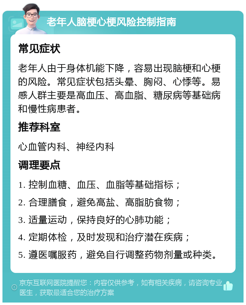 老年人脑梗心梗风险控制指南 常见症状 老年人由于身体机能下降，容易出现脑梗和心梗的风险。常见症状包括头晕、胸闷、心悸等。易感人群主要是高血压、高血脂、糖尿病等基础病和慢性病患者。 推荐科室 心血管内科、神经内科 调理要点 1. 控制血糖、血压、血脂等基础指标； 2. 合理膳食，避免高盐、高脂肪食物； 3. 适量运动，保持良好的心肺功能； 4. 定期体检，及时发现和治疗潜在疾病； 5. 遵医嘱服药，避免自行调整药物剂量或种类。