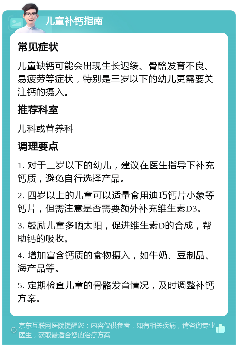 儿童补钙指南 常见症状 儿童缺钙可能会出现生长迟缓、骨骼发育不良、易疲劳等症状，特别是三岁以下的幼儿更需要关注钙的摄入。 推荐科室 儿科或营养科 调理要点 1. 对于三岁以下的幼儿，建议在医生指导下补充钙质，避免自行选择产品。 2. 四岁以上的儿童可以适量食用迪巧钙片小象等钙片，但需注意是否需要额外补充维生素D3。 3. 鼓励儿童多晒太阳，促进维生素D的合成，帮助钙的吸收。 4. 增加富含钙质的食物摄入，如牛奶、豆制品、海产品等。 5. 定期检查儿童的骨骼发育情况，及时调整补钙方案。