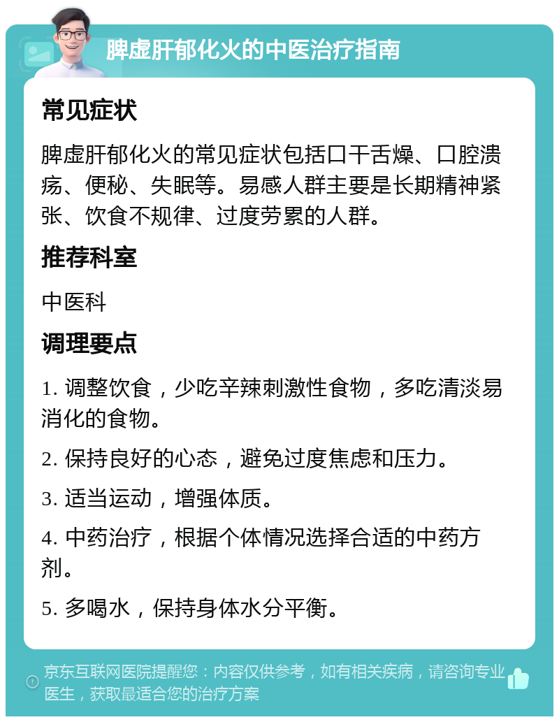 脾虚肝郁化火的中医治疗指南 常见症状 脾虚肝郁化火的常见症状包括口干舌燥、口腔溃疡、便秘、失眠等。易感人群主要是长期精神紧张、饮食不规律、过度劳累的人群。 推荐科室 中医科 调理要点 1. 调整饮食，少吃辛辣刺激性食物，多吃清淡易消化的食物。 2. 保持良好的心态，避免过度焦虑和压力。 3. 适当运动，增强体质。 4. 中药治疗，根据个体情况选择合适的中药方剂。 5. 多喝水，保持身体水分平衡。