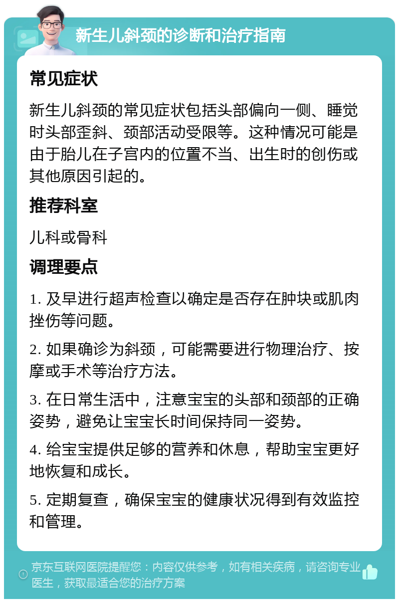 新生儿斜颈的诊断和治疗指南 常见症状 新生儿斜颈的常见症状包括头部偏向一侧、睡觉时头部歪斜、颈部活动受限等。这种情况可能是由于胎儿在子宫内的位置不当、出生时的创伤或其他原因引起的。 推荐科室 儿科或骨科 调理要点 1. 及早进行超声检查以确定是否存在肿块或肌肉挫伤等问题。 2. 如果确诊为斜颈，可能需要进行物理治疗、按摩或手术等治疗方法。 3. 在日常生活中，注意宝宝的头部和颈部的正确姿势，避免让宝宝长时间保持同一姿势。 4. 给宝宝提供足够的营养和休息，帮助宝宝更好地恢复和成长。 5. 定期复查，确保宝宝的健康状况得到有效监控和管理。