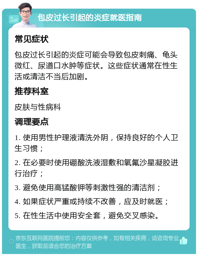 包皮过长引起的炎症就医指南 常见症状 包皮过长引起的炎症可能会导致包皮刺痛、龟头微红、尿道口水肿等症状。这些症状通常在性生活或清洁不当后加剧。 推荐科室 皮肤与性病科 调理要点 1. 使用男性护理液清洗外阴，保持良好的个人卫生习惯； 2. 在必要时使用硼酸洗液湿敷和氧氟沙星凝胶进行治疗； 3. 避免使用高锰酸钾等刺激性强的清洁剂； 4. 如果症状严重或持续不改善，应及时就医； 5. 在性生活中使用安全套，避免交叉感染。