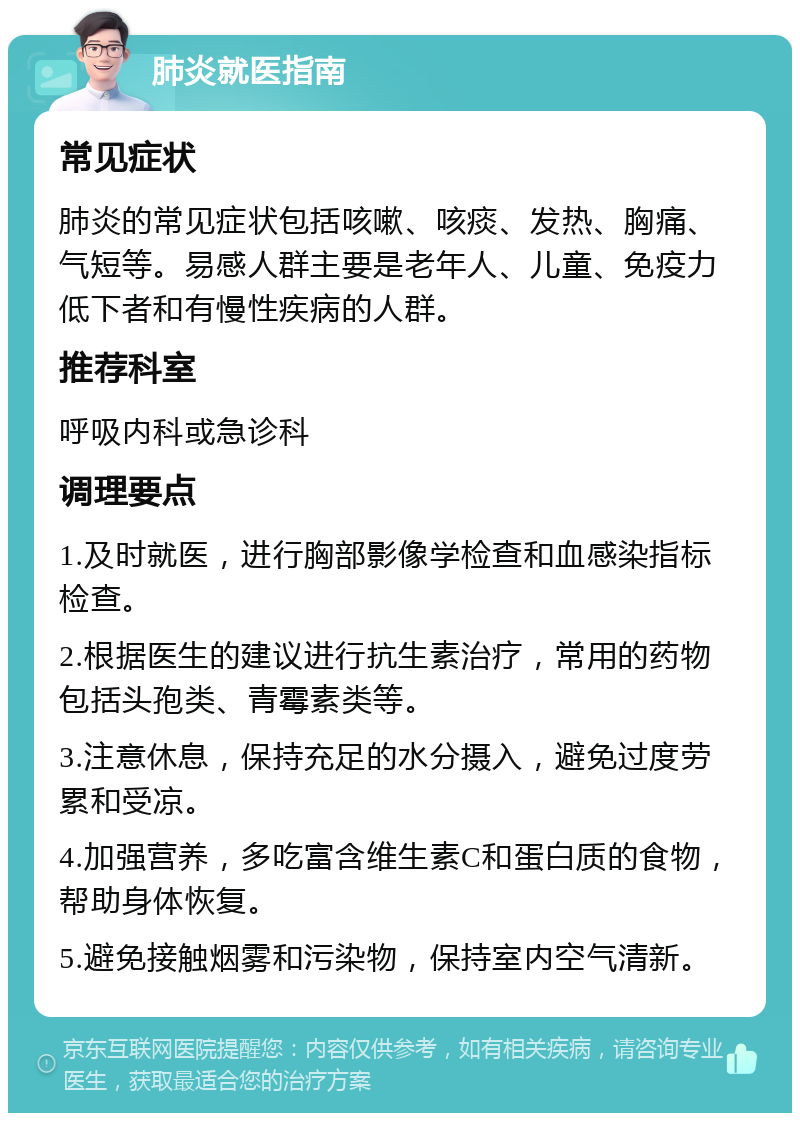 肺炎就医指南 常见症状 肺炎的常见症状包括咳嗽、咳痰、发热、胸痛、气短等。易感人群主要是老年人、儿童、免疫力低下者和有慢性疾病的人群。 推荐科室 呼吸内科或急诊科 调理要点 1.及时就医，进行胸部影像学检查和血感染指标检查。 2.根据医生的建议进行抗生素治疗，常用的药物包括头孢类、青霉素类等。 3.注意休息，保持充足的水分摄入，避免过度劳累和受凉。 4.加强营养，多吃富含维生素C和蛋白质的食物，帮助身体恢复。 5.避免接触烟雾和污染物，保持室内空气清新。