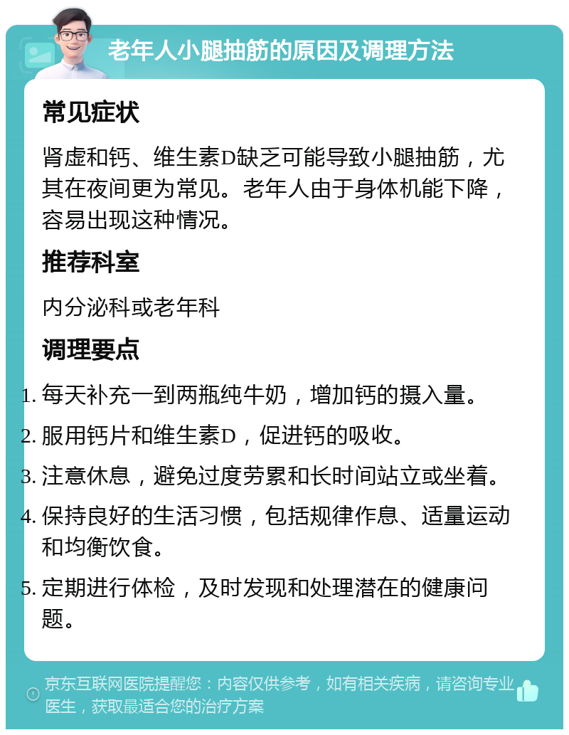 老年人小腿抽筋的原因及调理方法 常见症状 肾虚和钙、维生素D缺乏可能导致小腿抽筋，尤其在夜间更为常见。老年人由于身体机能下降，容易出现这种情况。 推荐科室 内分泌科或老年科 调理要点 每天补充一到两瓶纯牛奶，增加钙的摄入量。 服用钙片和维生素D，促进钙的吸收。 注意休息，避免过度劳累和长时间站立或坐着。 保持良好的生活习惯，包括规律作息、适量运动和均衡饮食。 定期进行体检，及时发现和处理潜在的健康问题。