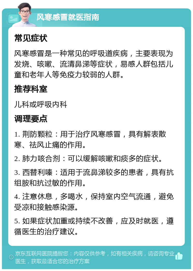 风寒感冒就医指南 常见症状 风寒感冒是一种常见的呼吸道疾病，主要表现为发烧、咳嗽、流清鼻涕等症状，易感人群包括儿童和老年人等免疫力较弱的人群。 推荐科室 儿科或呼吸内科 调理要点 1. 荆防颗粒：用于治疗风寒感冒，具有解表散寒、祛风止痛的作用。 2. 肺力咳合剂：可以缓解咳嗽和痰多的症状。 3. 西替利嗪：适用于流鼻涕较多的患者，具有抗组胺和抗过敏的作用。 4. 注意休息，多喝水，保持室内空气流通，避免受凉和接触感染源。 5. 如果症状加重或持续不改善，应及时就医，遵循医生的治疗建议。